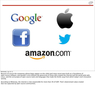 Wednesday, July 18, 12
Because of course the companies whose logos appear on this slide (and many more) were built on a foundation of
open source software, and wouldn’t exist without the generosity of those who created the internet and the world wide web,
Linux, and the cornucopia of open source tools and languages that made the fertile soup from which today’s tech innovation
sprang.

According to McKinsey, the internet is now responsible for more than 3% of GDP. That’s downstream value created
(but not captured) by open source communities.
 