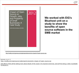 We worked with EIG’s
                                                                                    Bluehost unit on a
                                                                                    study to show the
                                                                                    benefits of open
                                                                                    source software in the
                                                                                    SMB market




           http://oreilly.com/opensource/radarreports/economic-impact-of-open-source.csp




Wednesday, July 18, 12
http://oreilly.com/opensource/radarreports/economic-impact-of-open-source.csp

John Mone of EIG will be talking more about details of the study in his keynote tomorrow, and we’ll be doing a video roundtable
to discuss it.
 