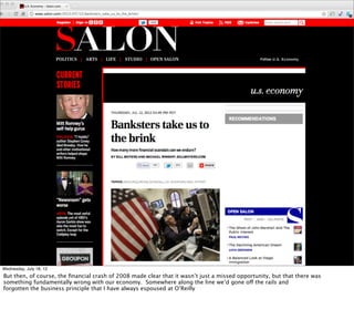 Wednesday, July 18, 12
But then, of course, the ﬁnancial crash of 2008 made clear that it wasn’t just a missed opportunity, but that there was
something fundamentally wrong with our economy. Somewhere along the line we’d gone off the rails and
forgotten the business principle that I have always espoused at O’Reilly
 
