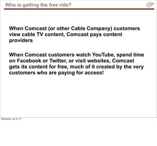 Who is getting the free ride?



        When Comcast (or other Cable Company) customers
        view cable TV content, Comcast pays content
        providers

        When Comcast customers watch YouTube, spend time
        on Facebook or Twitter, or visit websites, Comcast
        gets its content for free, much of it created by the very
        customers who are paying for access!




Wednesday, July 18, 12
 