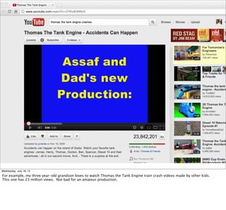 Wednesday, July 18, 12
For example, my three year-old grandson loves to watch Thomas the Tank Engine train crash videos made by other kids.
This one has 23 million views. Not bad for an amateur production.
 