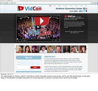 Wednesday, July 18, 12
So I went down to Vidcon, which is the Oscon of the Youtube creator community, and it was like going back to the early
days of the Beatles! Literally thousands of screaming kids as various YouTube stars came out on stage!
 