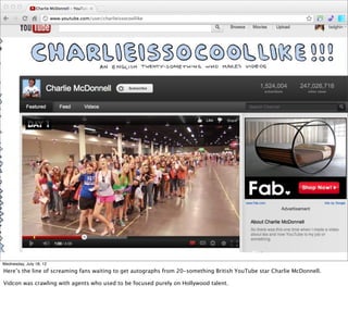 Wednesday, July 18, 12
Here’s the line of screaming fans waiting to get autographs from 20-something British YouTube star Charlie McDonnell.

Vidcon was crawling with agents who used to be focused purely on Hollywood talent.
 