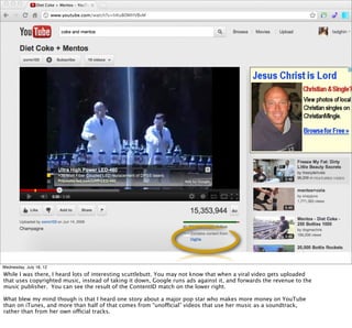 Wednesday, July 18, 12
While I was there, I heard lots of interesting scuttlebutt. You may not know that when a viral video gets uploaded
that uses copyrighted music, instead of taking it down, Google runs ads against it, and forwards the revenue to the
music publisher. You can see the result of the ContentID match on the lower right.

What blew my mind though is that I heard one story about a major pop star who makes more money on YouTube
than on iTunes, and more than half of that comes from “unofficial” videos that use her music as a soundtrack,
rather than from her own official tracks.
 