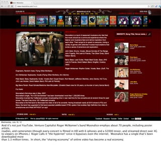 Wednesday, July 18, 12
And it’s not just YouTube. Venture Capitalist Roger McNamee’s band Moonalice employs about 70 people, including poster
artists,
roadies, and cameramen (though every concert is ﬁlmed in HD with 6 iphones and a $2000 mixer, and streamed direct over 4G
to viewers on iPhones.) Roger calls it “the hypernet” since it bypasses even the internet. Moonalice has a single that’s been
downloaded more
than 1.3 million times. In short, the “sharing economy” of online video has become a real economy.
 