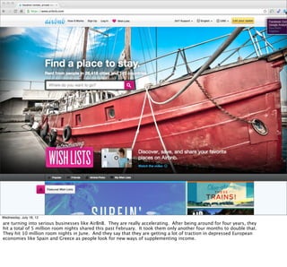 Wednesday, July 18, 12
are turning into serious businesses like AirBnB. They are really accelerating. After being around for four years, they
hit a total of 5 million room nights shared this past February. It took them only another four months to double that.
They hit 10 million room nights in June. And they say that they are getting a lot of traction in depressed European
economies like Spain and Greece as people look for new ways of supplementing income.
 