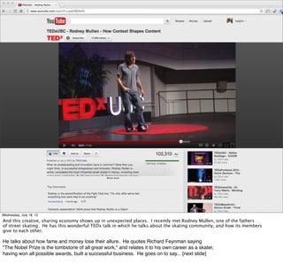 Wednesday, July 18, 12
And this creative, sharing economy shows up in unexpected places. I recently met Rodney Mullen, one of the fathers
of street skating. He has this wonderful TEDx talk in which he talks about the skating community, and how its members
give to each other.

He talks about how fame and money lose their allure. He quotes Richard Feynman saying
"The Nobel Prize is the tombstone of all great work," and relates it to his own career as a skater,
having won all possible awards, built a successful business. He goes on to say... [next slide]
 