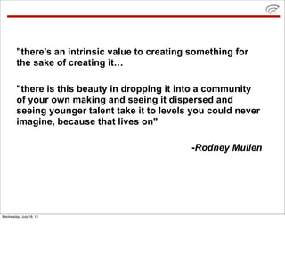 "there's an intrinsic value to creating something for
        the sake of creating it…

        "there is this beauty in dropping it into a community
        of your own making and seeing it dispersed and
        seeing younger talent take it to levels you could never
        imagine, because that lives on"

                                                -Rodney Mullen




Wednesday, July 18, 12
 