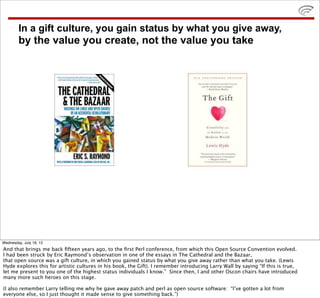 In a gift culture, you gain status by what you give away,
        by the value you create, not the value you take




Wednesday, July 18, 12
And that brings me back ﬁfteen years ago, to the ﬁrst Perl conference, from which this Open Source Convention evolved.
I had been struck by Eric Raymond’s observation in one of the essays in The Cathedral and the Bazaar,
that open source was a gift culture, in which you gained status by what you give away rather than what you take. (Lewis
Hyde explores this for artistic cultures in his book, the Gift). I remember introducing Larry Wall by saying “If this is true,
let me present to you one of the highest status individuals I know.” Since then, I and other Oscon chairs have introduced
many more such heroes on this stage.

(I also remember Larry telling me why he gave away patch and perl as open source software: “I’ve gotten a lot from
everyone else, so I just thought it made sense to give something back.”)
 