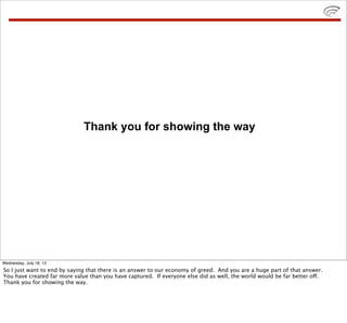 Thank you for showing the way




Wednesday, July 18, 12
So I just want to end by saying that there is an answer to our economy of greed. And you are a huge part of that answer.
You have created far more value than you have captured. If everyone else did as well, the world would be far better off.
Thank you for showing the way.
 