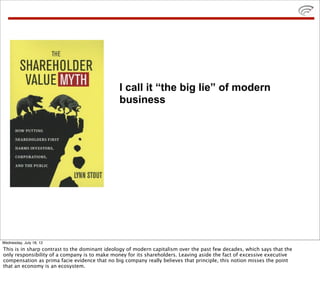 I call it “the big lie” of modern
                                               business




Wednesday, July 18, 12
This is in sharp contrast to the dominant ideology of modern capitalism over the past few decades, which says that the
only responsibility of a company is to make money for its shareholders. Leaving aside the fact of excessive executive
compensation as prima facie evidence that no big company really believes that principle, this notion misses the point
that an economy is an ecosystem.
 