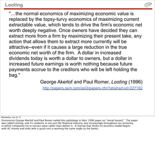 Looting
        "…the normal economics of maximizing economic value is
        replaced by the topsy-turvy economics of maximizing current
        extractable value, which tends to drive the firm's economic net
        worth deeply negative. Once owners have decided they can
        extract more from a firm by maximizing their present take, any
        action that allows them to extract more currently will be
        attractive--even if it causes a large reduction in the true
        economic net worth of the firm. A dollar in increased
        dividends today is worth a dollar to owners, but a dollar in
        increased future earnings is worth nothing because future
        payments accrue to the creditors who will be left holding the
        bag."
                        George Akerlof and Paul Romer, Looting (1996)
                                 http://papers.ssrn.com/sol3/papers.cfm?abstract-id=227162




Wednesday, July 18, 12
Economists George Akerlof and Paul Romer nailed this pathology in their 1996 paper on “moral hazard.” The paper
was called Looting, and it’s endemic in not just the ﬁnancial industry, but increasingly throughout our economy,
in which companies try to extract value rather than deliver it. A startup that thinks its business model begins
with VC money and ends with a quick exit is working the same angle as the banks.
 