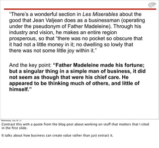 “There’s a wonderful section in Les Miserables about the
        good that Jean Valjean does as a businessman (operating
        under the pseudonym of Father Madeleine). Through his
        industry and vision, he makes an entire region
        prosperous, so that “there was no pocket so obscure that
        it had not a little money in it; no dwelling so lowly that
        there was not some little joy within it.”

        And the key point: “Father Madeleine made his fortune;
        but a singular thing in a simple man of business, it did
        not seem as though that were his chief care. He
        appeared to be thinking much of others, and little of
        himself.”




Wednesday, July 18, 12

Contrast this with a quote from the blog post about working on stuff that matters that I cited
in the ﬁrst slide.

It talks about how business can create value rather than just extract it.
 