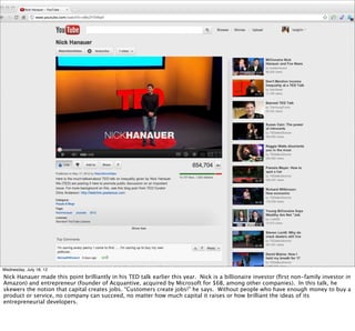 § Income inequality




Wednesday, July 18, 12
Nick Hanauer made this point brilliantly in his TED talk earlier this year. Nick is a billionaire investor (ﬁrst non-family investor in
Amazon) and entrepreneur (founder of Acquantive, acquired by Microsoft for $6B, among other companies). In this talk, he
skewers the notion that capital creates jobs. “Customers create jobs!” he says. Without people who have enough money to buy a
product or service, no company can succeed, no matter how much capital it raises or how brilliant the ideas of its
entrepreneurial developers.
 
