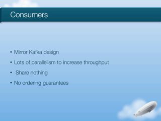 Consumers



•   Mirror Kafka design
•   Lots of parallelism to increase throughput
•   Share nothing
•   No ordering guarantees
 