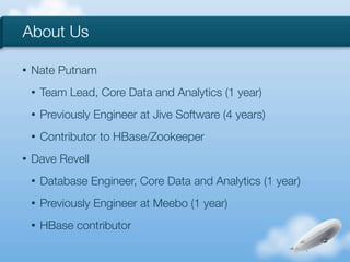 About Us

•   Nate Putnam
    •   Team Lead, Core Data and Analytics (1 year)
    •   Previously Engineer at Jive Software (4 years)
    •   Contributor to HBase/Zookeeper
•   Dave Revell
    •   Database Engineer, Core Data and Analytics (1 year)
    •   Previously Engineer at Meebo (1 year)
    •   HBase contributor
 