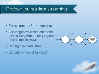 Pro/con vs. realtime streaming


•   For example, a Storm topology
•   Challenge: avoid random reads
    (disk seeks) without keeping too   Bob's app,

    much state in RAM                   Devices
                                         10-20



•   Sorting minimizes state
•   But latency would be good
 