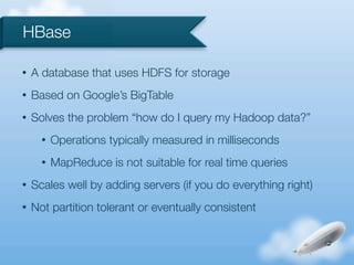 HBase

•   A database that uses HDFS for storage
•   Based on Google’s BigTable
•   Solves the problem “how do I query my Hadoop data?”
      •   Operations typically measured in milliseconds
      •   MapReduce is not suitable for real time queries
•   Scales well by adding servers (if you do everything right)
•   Not partition tolerant or eventually consistent
 