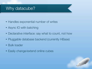 Why datacube?

•   Handles exponential number of writes
•   Async IO with batching
•   Declarative interface: say what to count, not how
•   Pluggable database backend (currently HBase)
•   Bulk loader
•   Easily change/extend online cubes
 