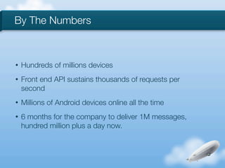 By The Numbers



•   Hundreds of millions devices
•   Front end API sustains thousands of requests per
    second
•   Millions of Android devices online all the time
•   6 months for the company to deliver 1M messages,
    hundred million plus a day now.
 