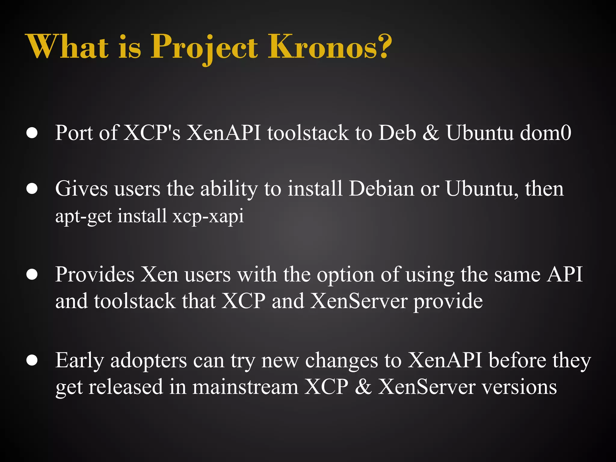 What is Project Kronos?

● Port of XCP's XenAPI toolstack to Deb & Ubuntu dom0

● Gives users the ability to install Debian or Ubuntu, then
   apt-get install xcp-xapi

● Provides Xen users with the option of using the same API
   and toolstack that XCP and XenServer provide

● Early adopters can try new changes to XenAPI before they
   get released in mainstream XCP & XenServer versions
 
