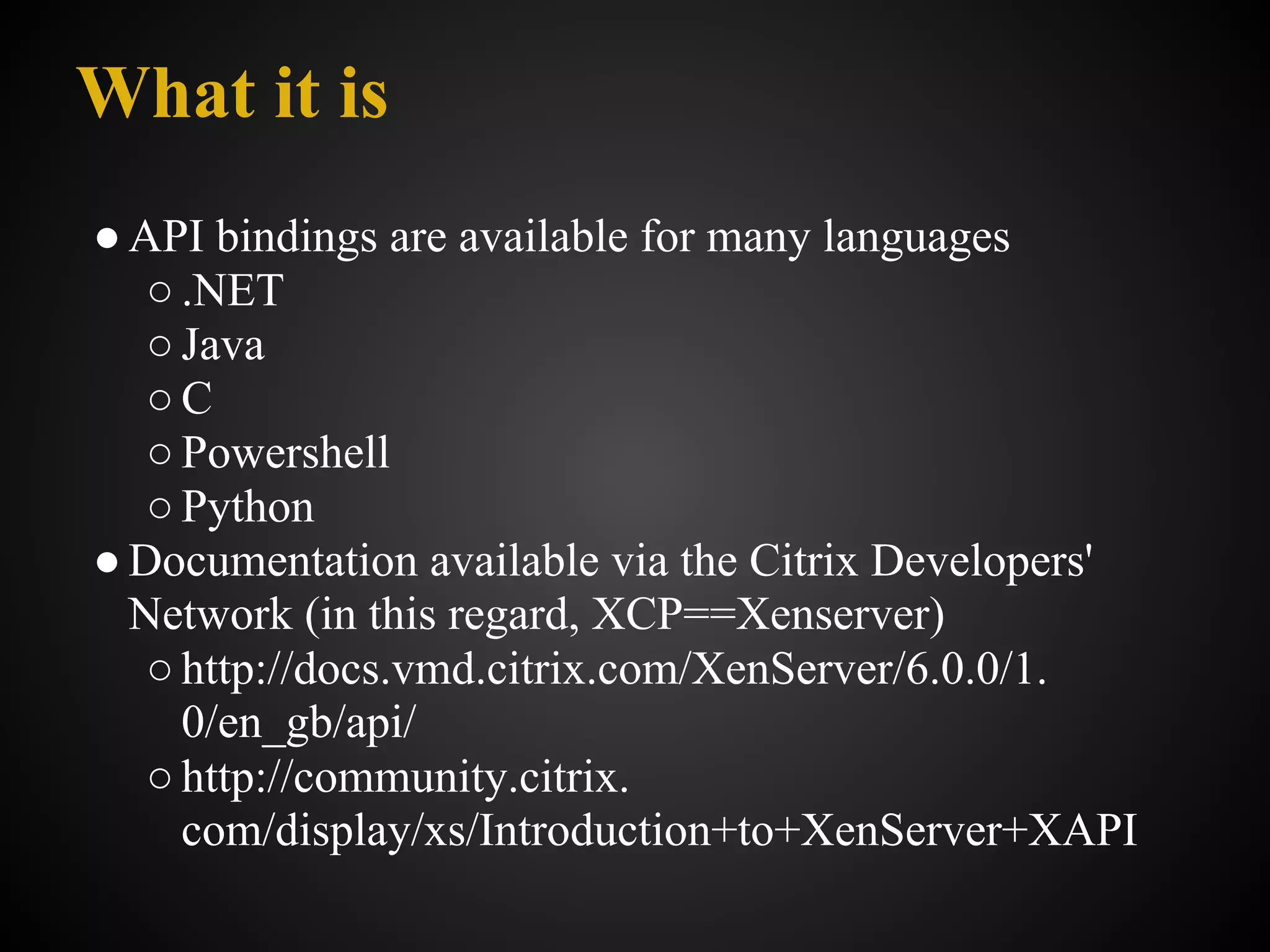 What it is
● API bindings are available for many languages
   ○ .NET
   ○ Java
   ○C
   ○ Powershell
   ○ Python
● Documentation available via the Citrix Developers'
  Network (in this regard, XCP==Xenserver)
   ○ http://docs.vmd.citrix.com/XenServer/6.0.0/1.
     0/en_gb/api/
   ○ http://community.citrix.
     com/display/xs/Introduction+to+XenServer+XAPI
 