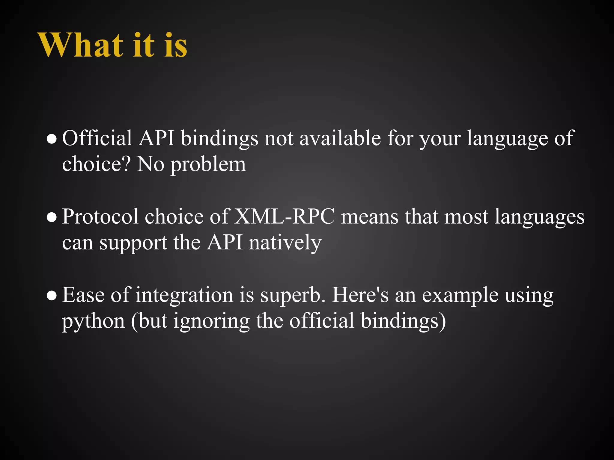 What it is

● Official API bindings not available for your language of
  choice? No problem

● Protocol choice of XML-RPC means that most languages
  can support the API natively

● Ease of integration is superb. Here's an example using
  python (but ignoring the official bindings)
 