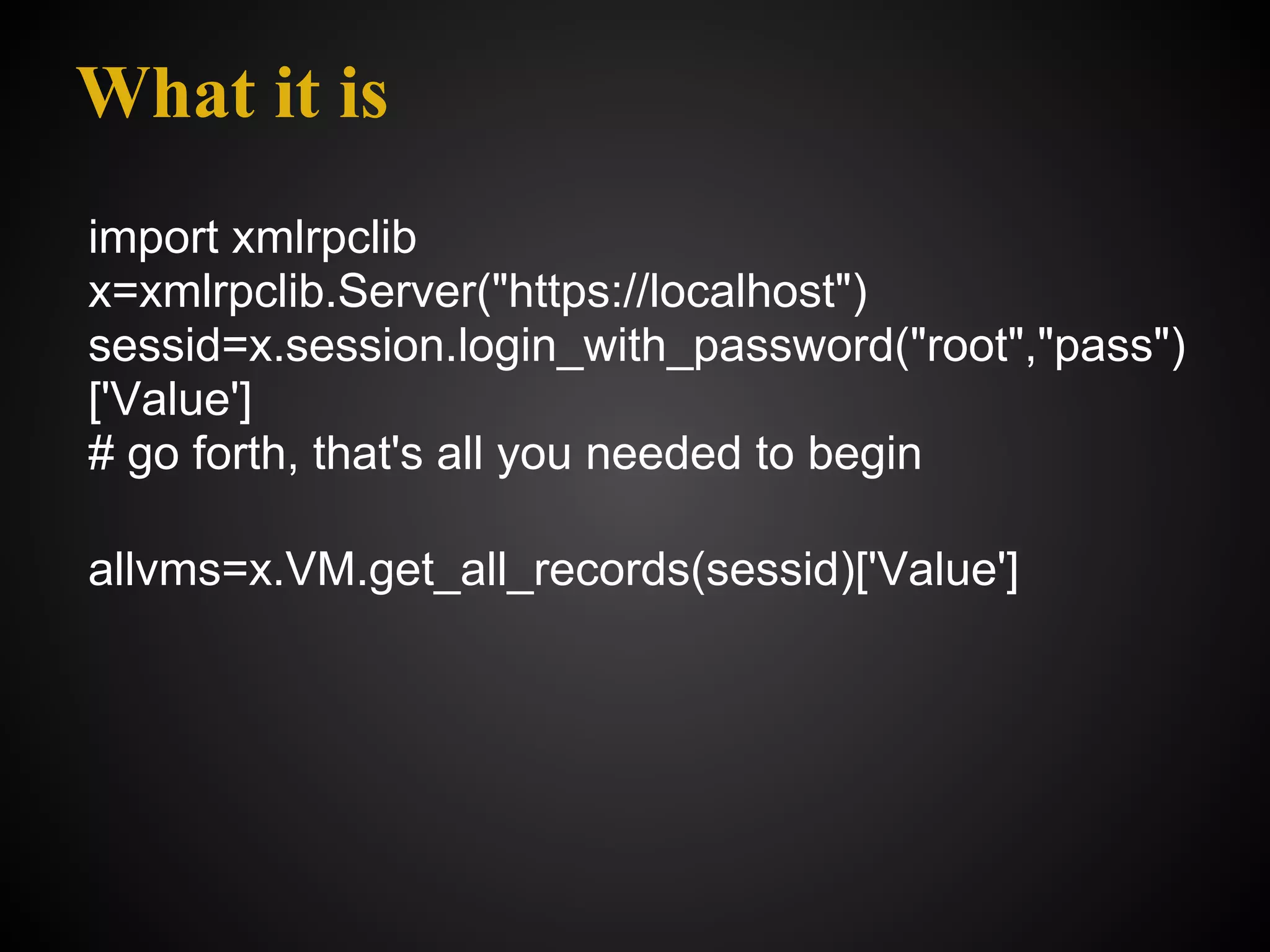What it is
import xmlrpclib
x=xmlrpclib.Server("https://localhost")
sessid=x.session.login_with_password("root","pass")
['Value']
# go forth, that's all you needed to begin

allvms=x.VM.get_all_records(sessid)['Value']
 