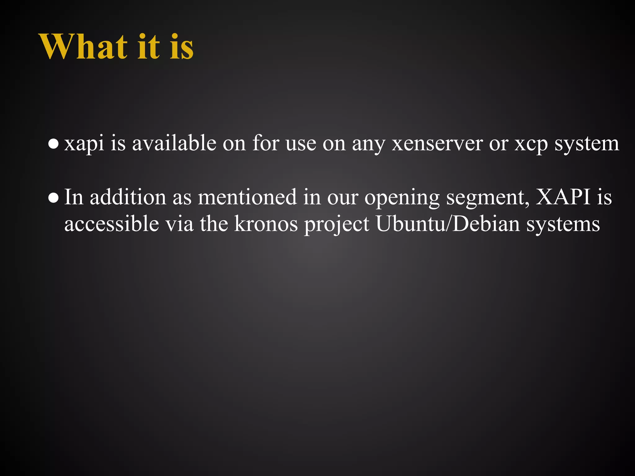 What it is

● xapi is available on for use on any xenserver or xcp system

● In addition as mentioned in our opening segment, XAPI is
  accessible via the kronos project Ubuntu/Debian systems
 