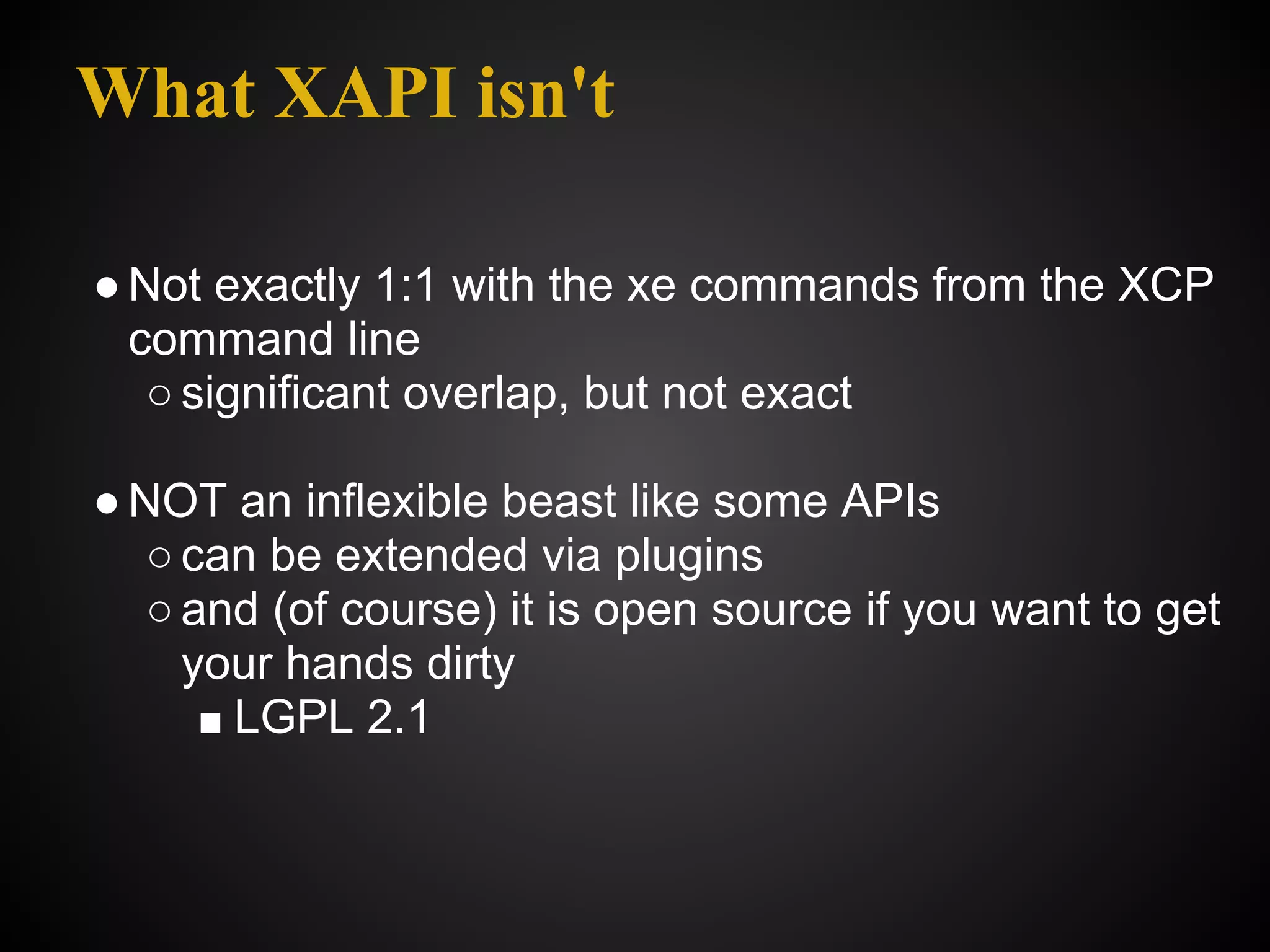 What XAPI isn't

● Not exactly 1:1 with the xe commands from the XCP
  command line
   ○ significant overlap, but not exact

● NOT an inflexible beast like some APIs
   ○ can be extended via plugins
   ○ and (of course) it is open source if you want to get
     your hands dirty
      ■ LGPL 2.1
 