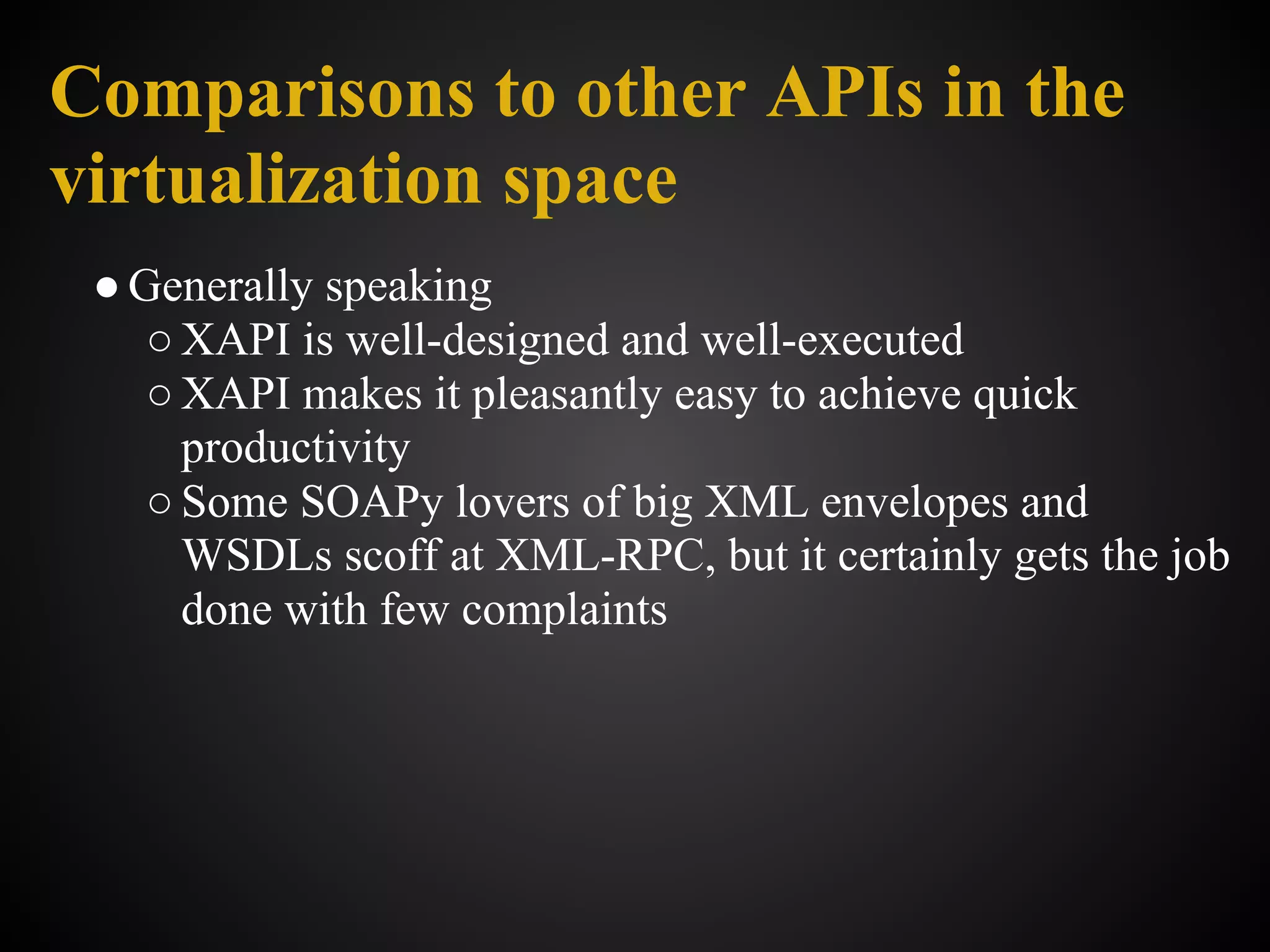 Comparisons to other APIs in the
virtualization space
 ● Generally speaking
    ○ XAPI is well-designed and well-executed
    ○ XAPI makes it pleasantly easy to achieve quick
      productivity
    ○ Some SOAPy lovers of big XML envelopes and
      WSDLs scoff at XML-RPC, but it certainly gets the job
      done with few complaints
 