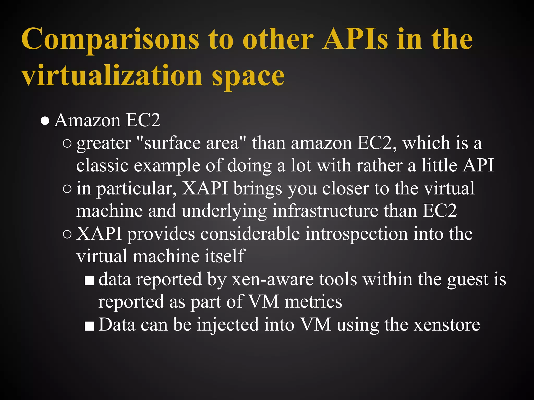 Comparisons to other APIs in the
virtualization space
 ● Amazon EC2
    ○ greater "surface area" than amazon EC2, which is a
      classic example of doing a lot with rather a little API
    ○ in particular, XAPI brings you closer to the virtual
      machine and underlying infrastructure than EC2
    ○ XAPI provides considerable introspection into the
      virtual machine itself
       ■ data reported by xen-aware tools within the guest is
         reported as part of VM metrics
       ■ Data can be injected into VM using the xenstore
 