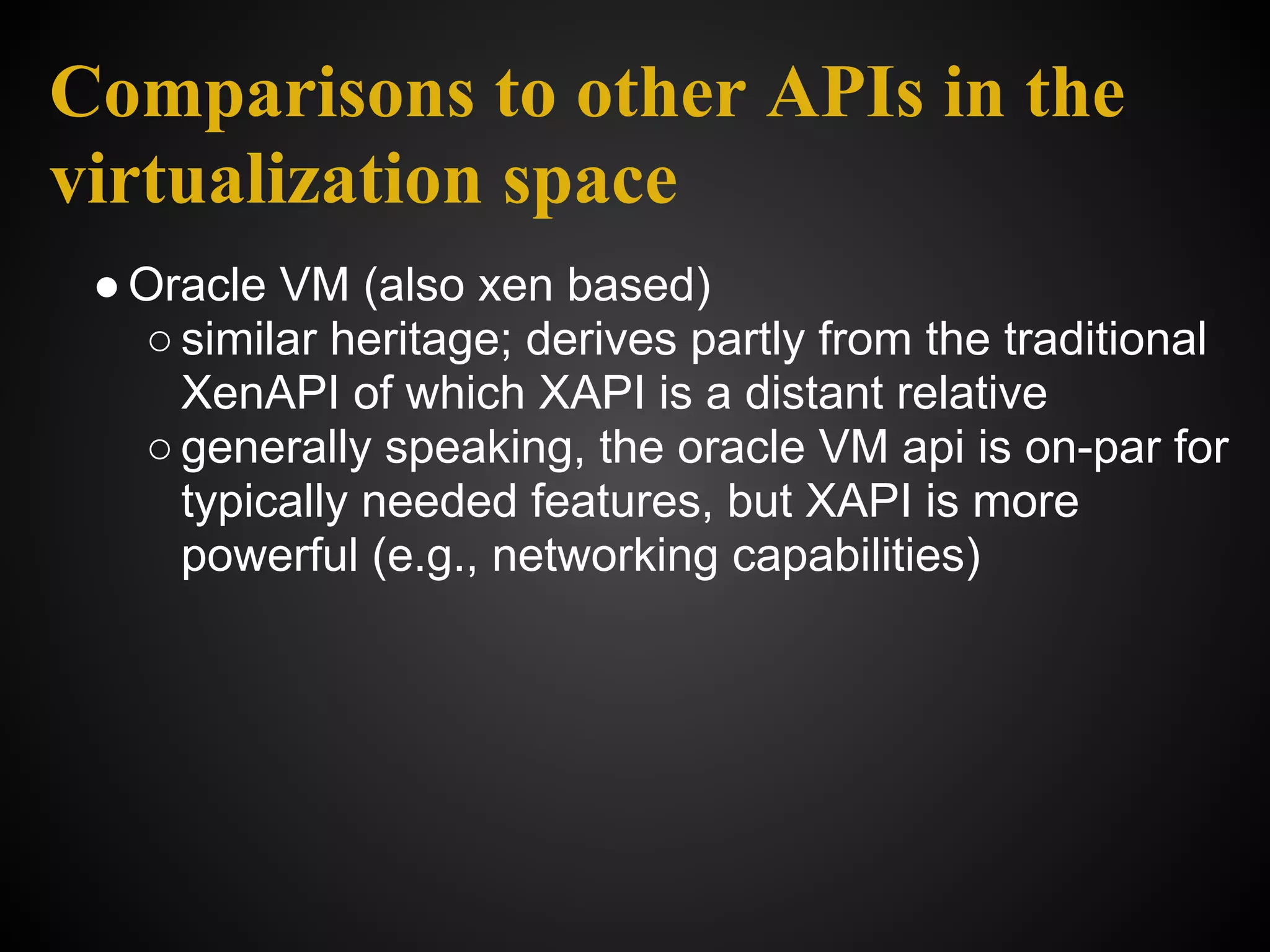 Comparisons to other APIs in the
virtualization space
 ● Oracle VM (also xen based)
   ○ similar heritage; derives partly from the traditional
     XenAPI of which XAPI is a distant relative
   ○ generally speaking, the oracle VM api is on-par for
     typically needed features, but XAPI is more
     powerful (e.g., networking capabilities)
 