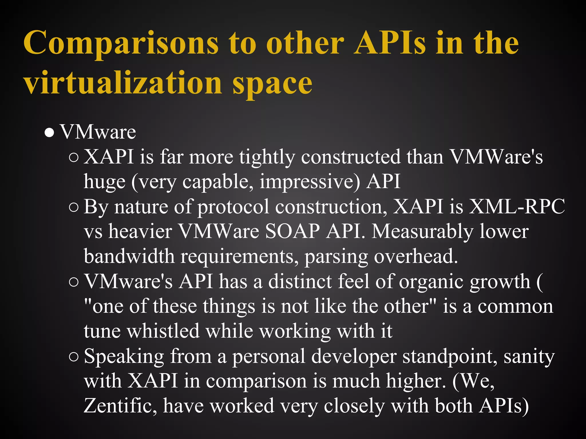 Comparisons to other APIs in the
virtualization space
 ● VMware
    ○ XAPI is far more tightly constructed than VMWare's
      huge (very capable, impressive) API
    ○ By nature of protocol construction, XAPI is XML-RPC
      vs heavier VMWare SOAP API. Measurably lower
      bandwidth requirements, parsing overhead.
    ○ VMware's API has a distinct feel of organic growth (
      "one of these things is not like the other" is a common
      tune whistled while working with it
    ○ Speaking from a personal developer standpoint, sanity
      with XAPI in comparison is much higher. (We,
      Zentific, have worked very closely with both APIs)
 