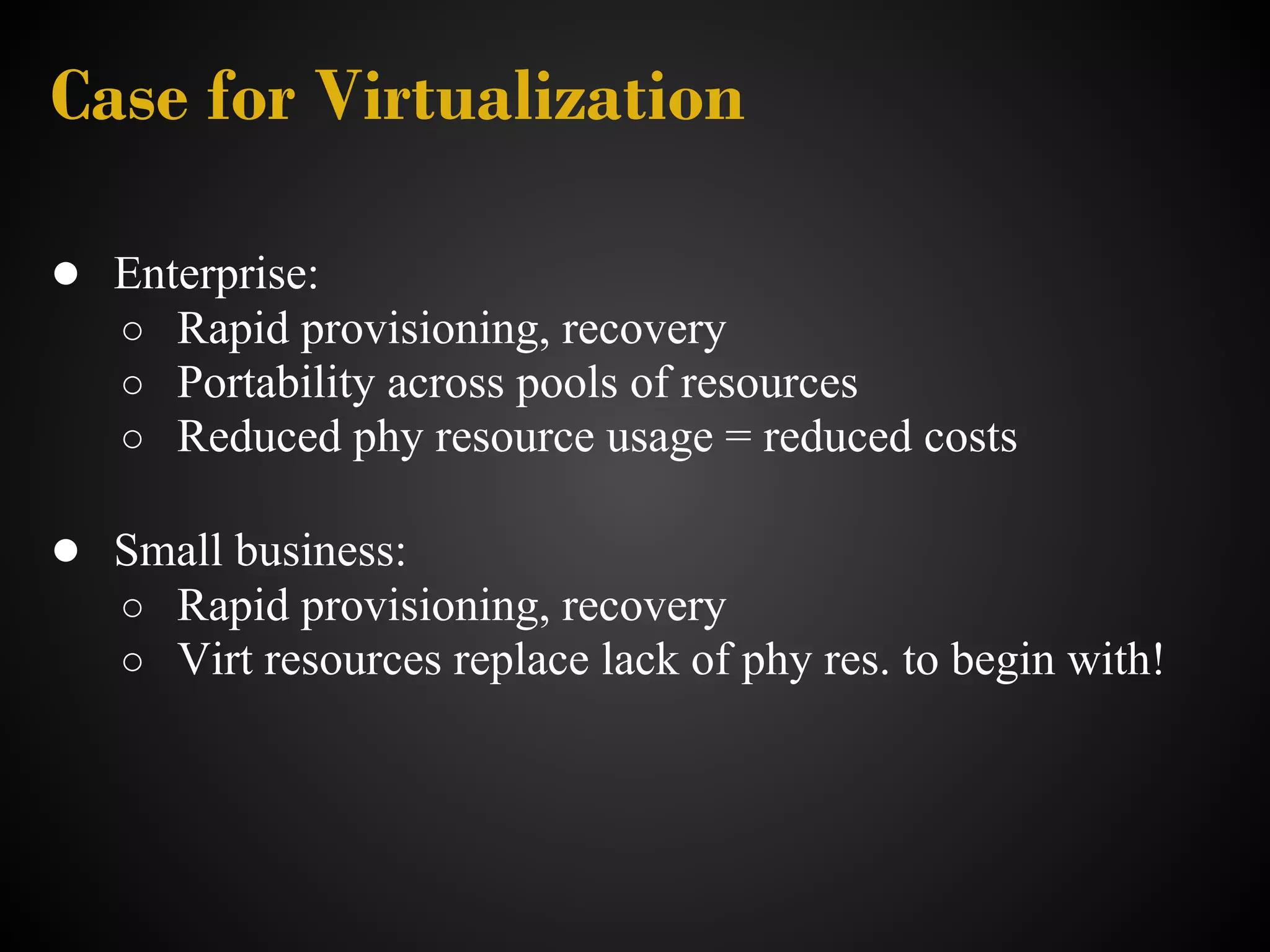 Case for Virtualization

● Enterprise:
   ○ Rapid provisioning, recovery
   ○ Portability across pools of resources
   ○ Reduced phy resource usage = reduced costs

● Small business:
   ○ Rapid provisioning, recovery
   ○ Virt resources replace lack of phy res. to begin with!
 