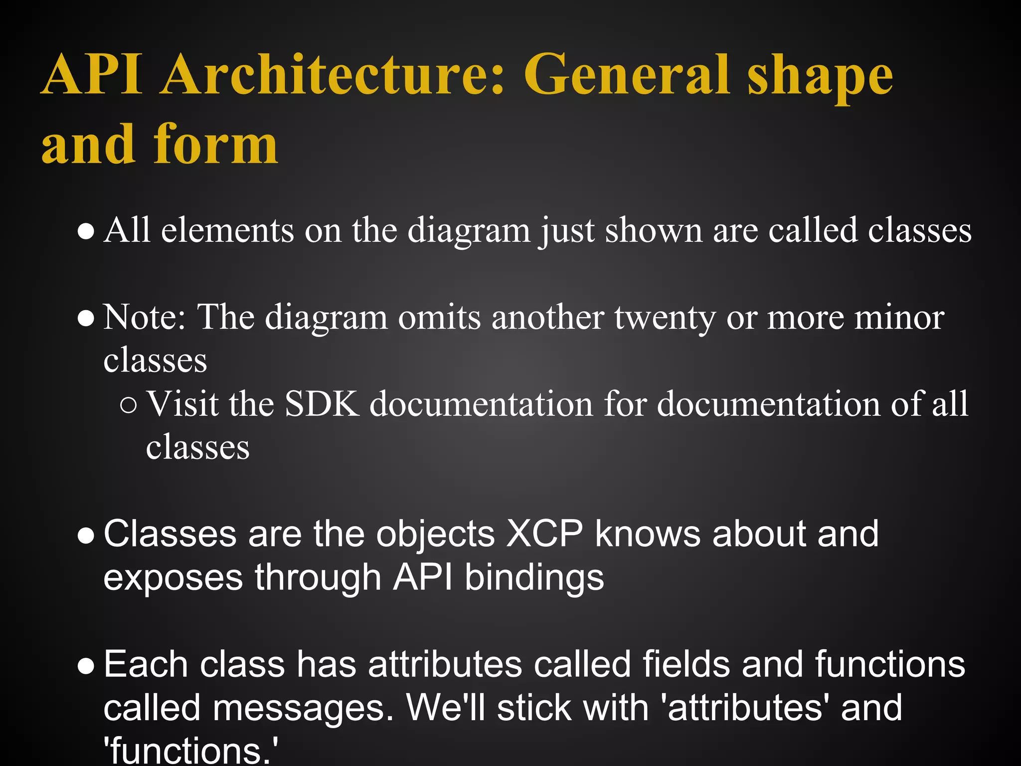 API Architecture: General shape
and form
 ● All elements on the diagram just shown are called classes

 ● Note: The diagram omits another twenty or more minor
   classes
    ○ Visit the SDK documentation for documentation of all
      classes

 ● Classes are the objects XCP knows about and
   exposes through API bindings

 ● Each class has attributes called fields and functions
   called messages. We'll stick with 'attributes' and
   'functions.'
 