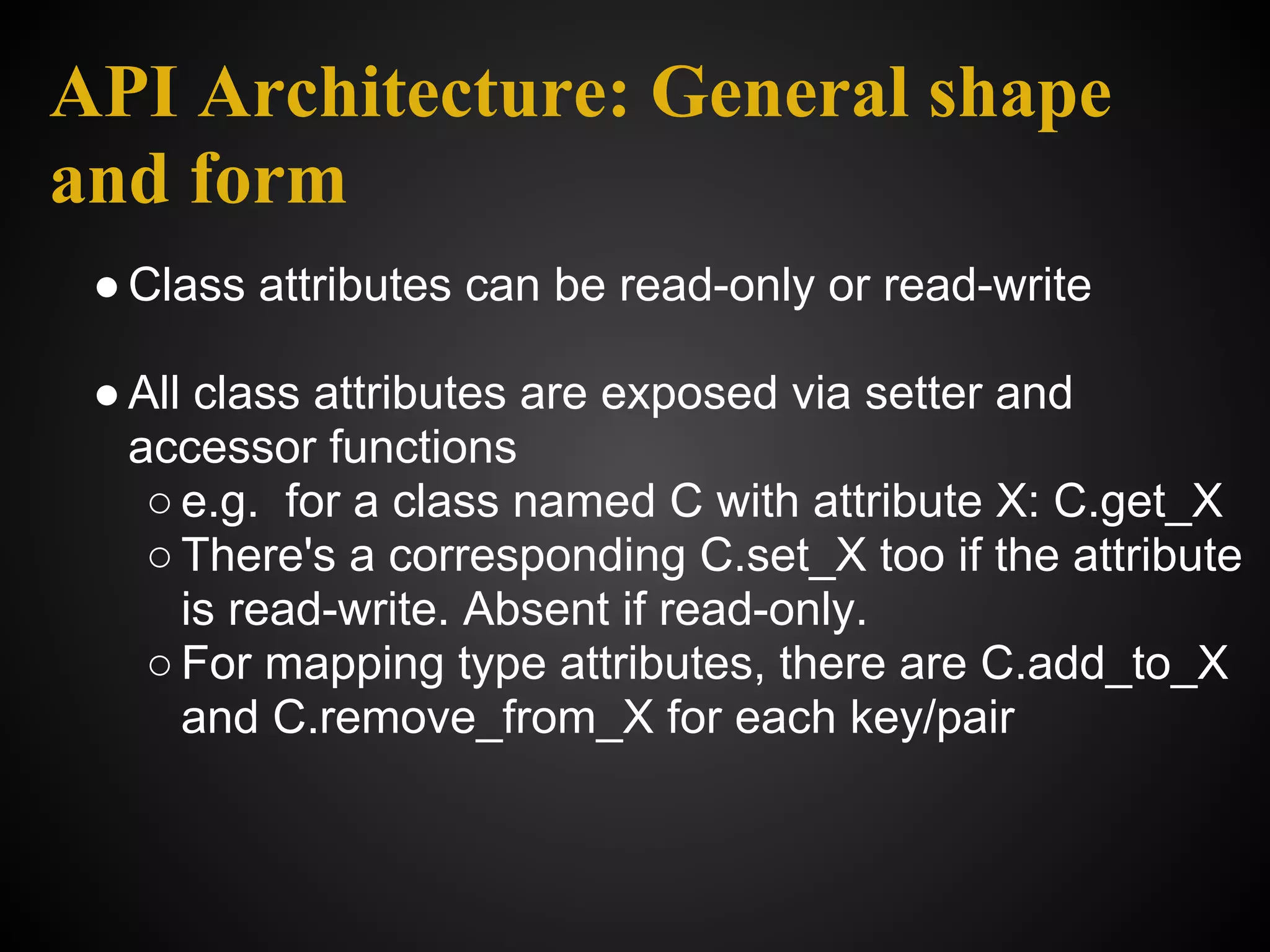 API Architecture: General shape
and form
 ● Class attributes can be read-only or read-write

 ● All class attributes are exposed via setter and
   accessor functions
    ○ e.g. for a class named C with attribute X: C.get_X
    ○ There's a corresponding C.set_X too if the attribute
      is read-write. Absent if read-only.
    ○ For mapping type attributes, there are C.add_to_X
      and C.remove_from_X for each key/pair
 