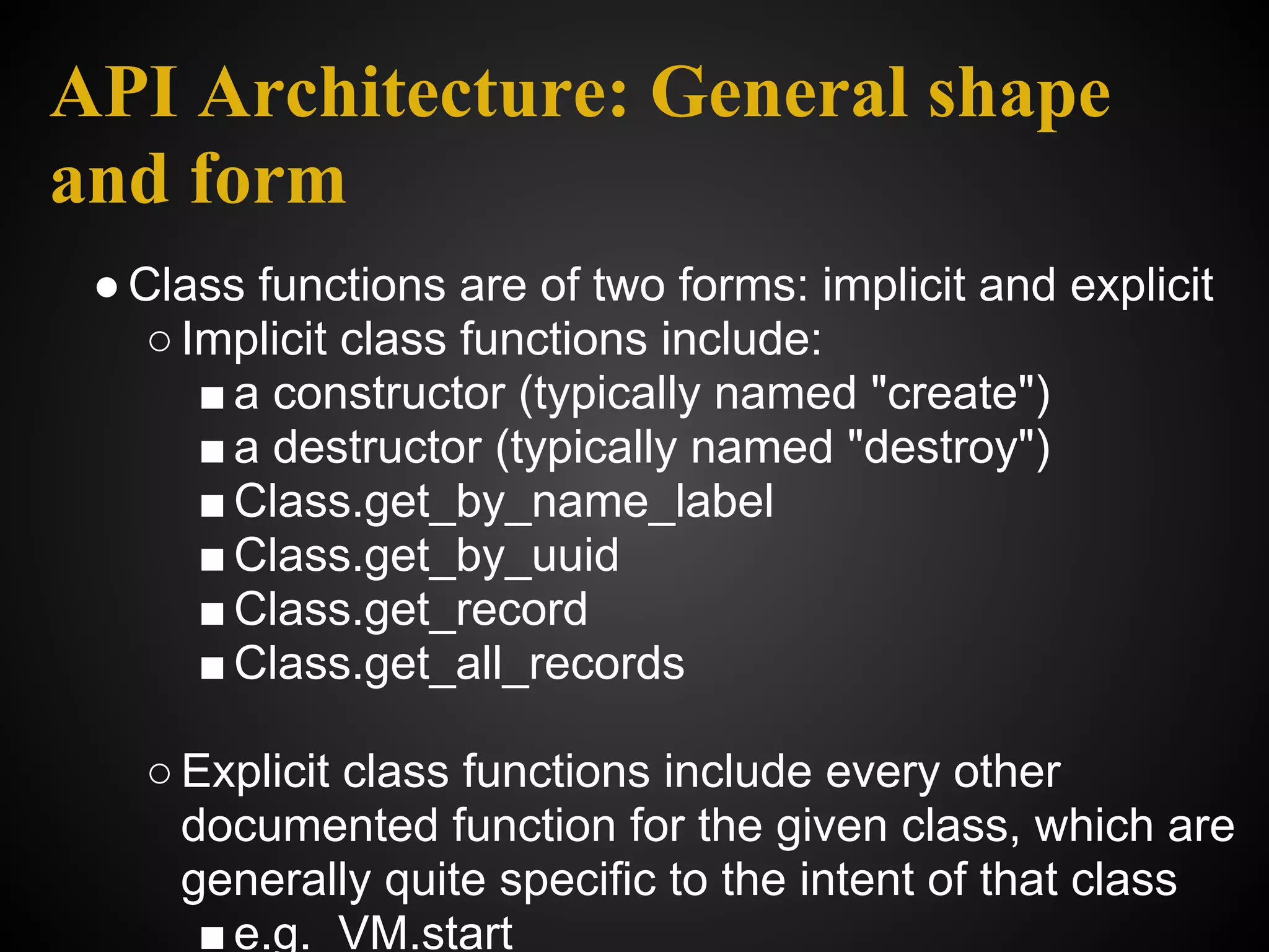 API Architecture: General shape
and form
 ● Class functions are of two forms: implicit and explicit
    ○ Implicit class functions include:
       ■ a constructor (typically named "create")
       ■ a destructor (typically named "destroy")
       ■ Class.get_by_name_label
       ■ Class.get_by_uuid
       ■ Class.get_record
       ■ Class.get_all_records

   ○ Explicit class functions include every other
     documented function for the given class, which are
     generally quite specific to the intent of that class
      ■ e.g. VM.start
 