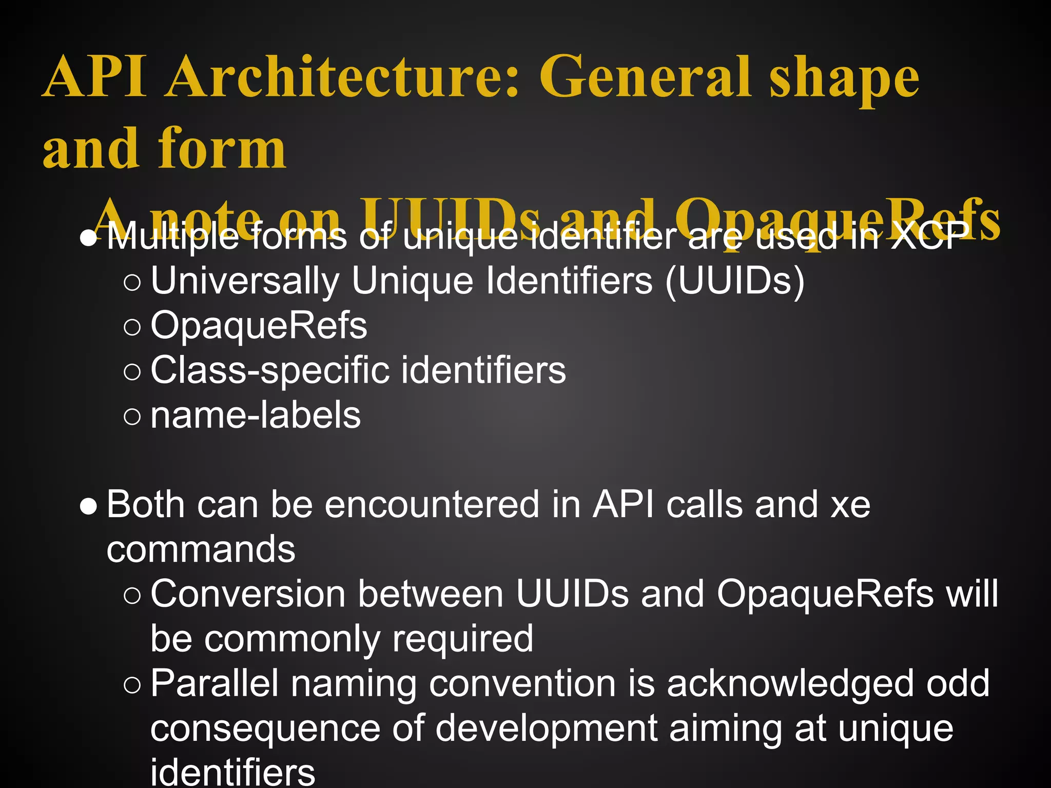 API Architecture: General shape
and form
 ● Multiple forms UUIDs and OpaqueRefs
 A note on of unique identifier are used in XCP
   ○ Universally Unique Identifiers (UUIDs)
   ○ OpaqueRefs
   ○ Class-specific identifiers
   ○ name-labels

 ● Both can be encountered in API calls and xe
   commands
    ○ Conversion between UUIDs and OpaqueRefs will
      be commonly required
    ○ Parallel naming convention is acknowledged odd
      consequence of development aiming at unique
      identifiers
 