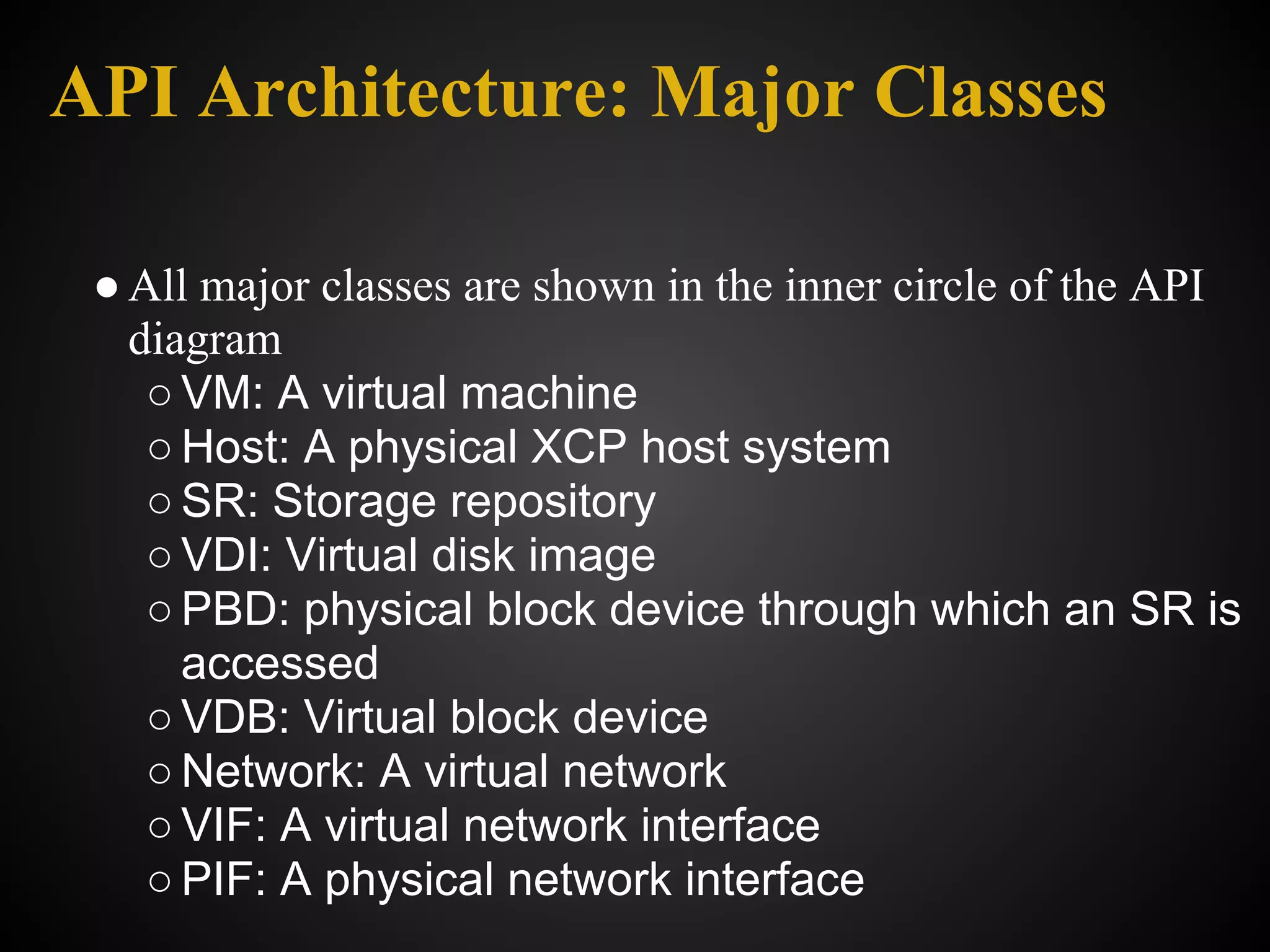 API Architecture: Major Classes

 ● All major classes are shown in the inner circle of the API
   diagram
    ○ VM: A virtual machine
    ○ Host: A physical XCP host system
    ○ SR: Storage repository
    ○ VDI: Virtual disk image
    ○ PBD: physical block device through which an SR is
      accessed
    ○ VDB: Virtual block device
    ○ Network: A virtual network
    ○ VIF: A virtual network interface
    ○ PIF: A physical network interface
 