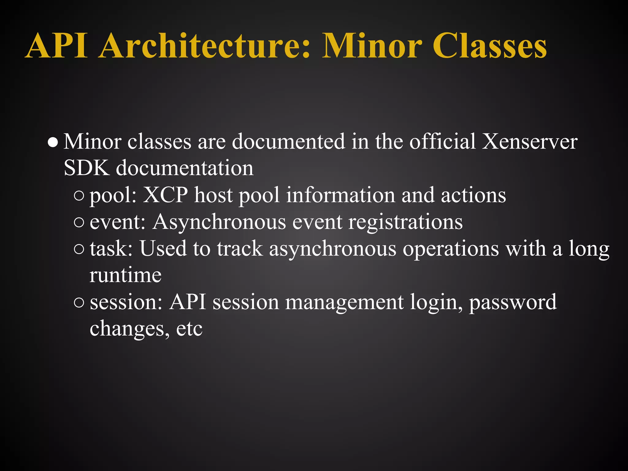 API Architecture: Minor Classes

 ● Minor classes are documented in the official Xenserver
   SDK documentation
    ○ pool: XCP host pool information and actions
    ○ event: Asynchronous event registrations
    ○ task: Used to track asynchronous operations with a long
      runtime
    ○ session: API session management login, password
      changes, etc
 
