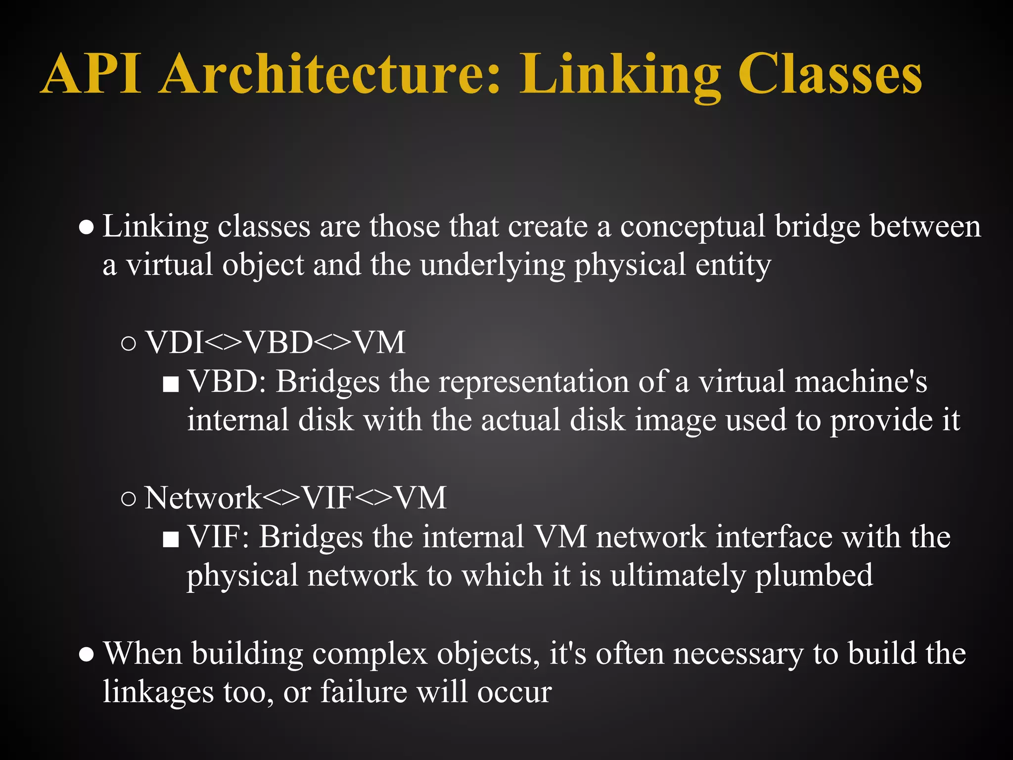 API Architecture: Linking Classes

 ● Linking classes are those that create a conceptual bridge between
   a virtual object and the underlying physical entity

    ○ VDI<>VBD<>VM
       ■ VBD: Bridges the representation of a virtual machine's
         internal disk with the actual disk image used to provide it

    ○ Network<>VIF<>VM
       ■ VIF: Bridges the internal VM network interface with the
         physical network to which it is ultimately plumbed

 ● When building complex objects, it's often necessary to build the
   linkages too, or failure will occur
 