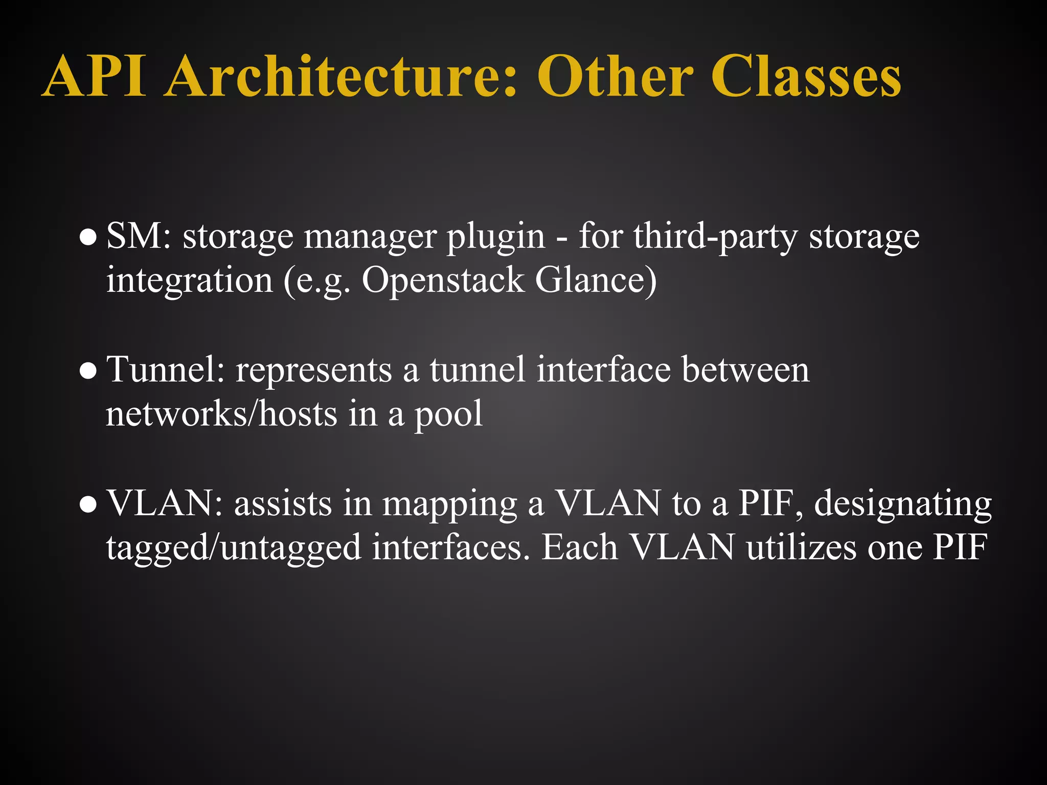 API Architecture: Other Classes

 ● SM: storage manager plugin - for third-party storage
   integration (e.g. Openstack Glance)

 ● Tunnel: represents a tunnel interface between
   networks/hosts in a pool

 ● VLAN: assists in mapping a VLAN to a PIF, designating
   tagged/untagged interfaces. Each VLAN utilizes one PIF
 