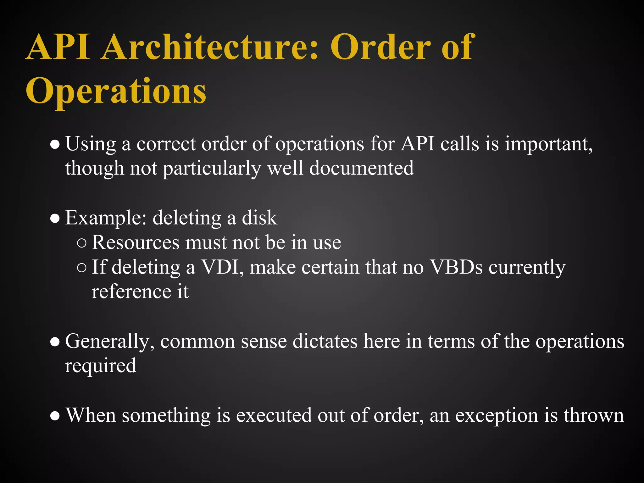 API Architecture: Order of
Operations
 ● Using a correct order of operations for API calls is important,
   though not particularly well documented

 ● Example: deleting a disk
    ○ Resources must not be in use
    ○ If deleting a VDI, make certain that no VBDs currently
      reference it

 ● Generally, common sense dictates here in terms of the operations
   required

 ● When something is executed out of order, an exception is thrown
 