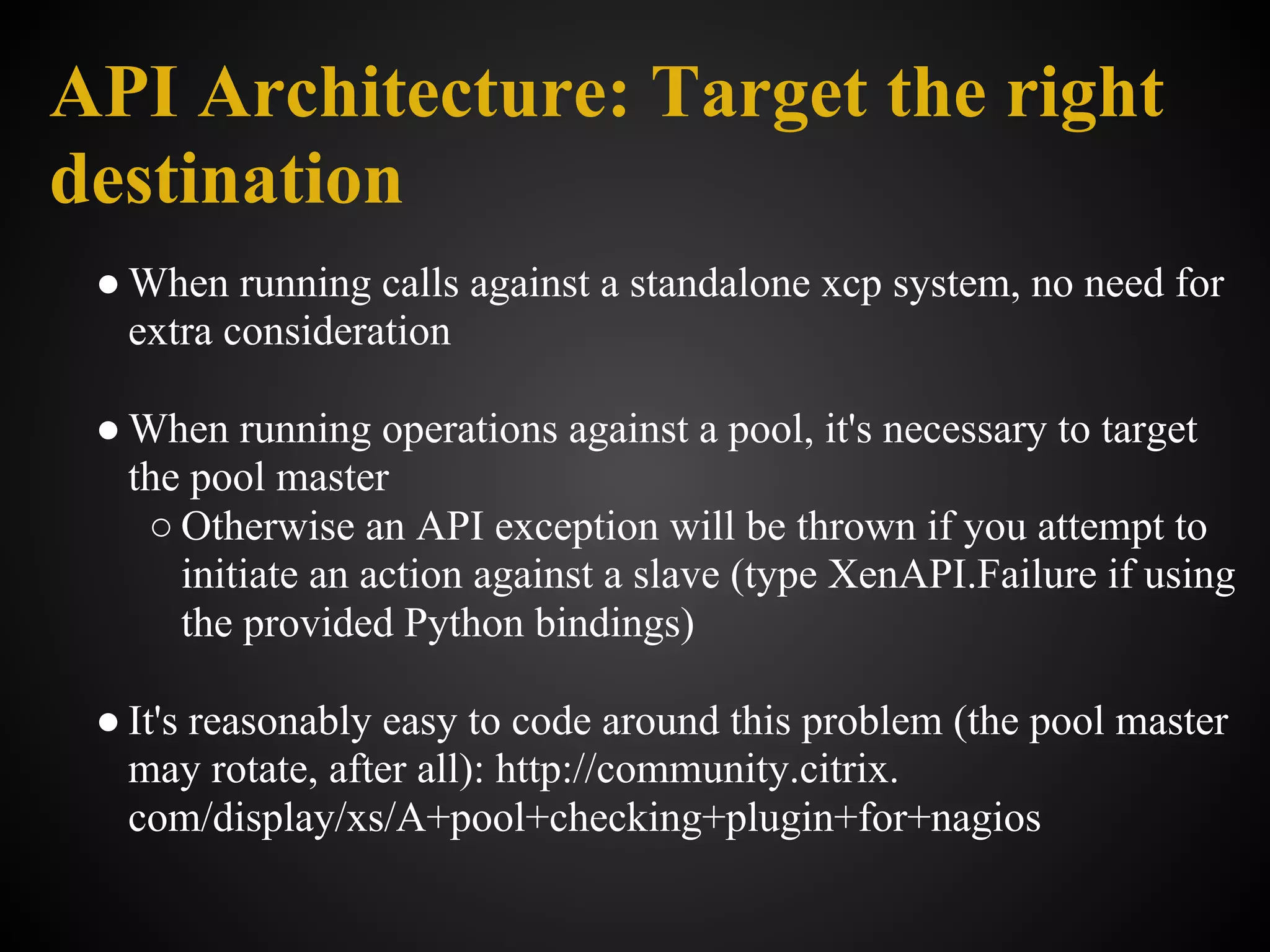 API Architecture: Target the right
destination
 ● When running calls against a standalone xcp system, no need for
   extra consideration

 ● When running operations against a pool, it's necessary to target
   the pool master
    ○ Otherwise an API exception will be thrown if you attempt to
      initiate an action against a slave (type XenAPI.Failure if using
      the provided Python bindings)

 ● It's reasonably easy to code around this problem (the pool master
   may rotate, after all): http://community.citrix.
   com/display/xs/A+pool+checking+plugin+for+nagios
 