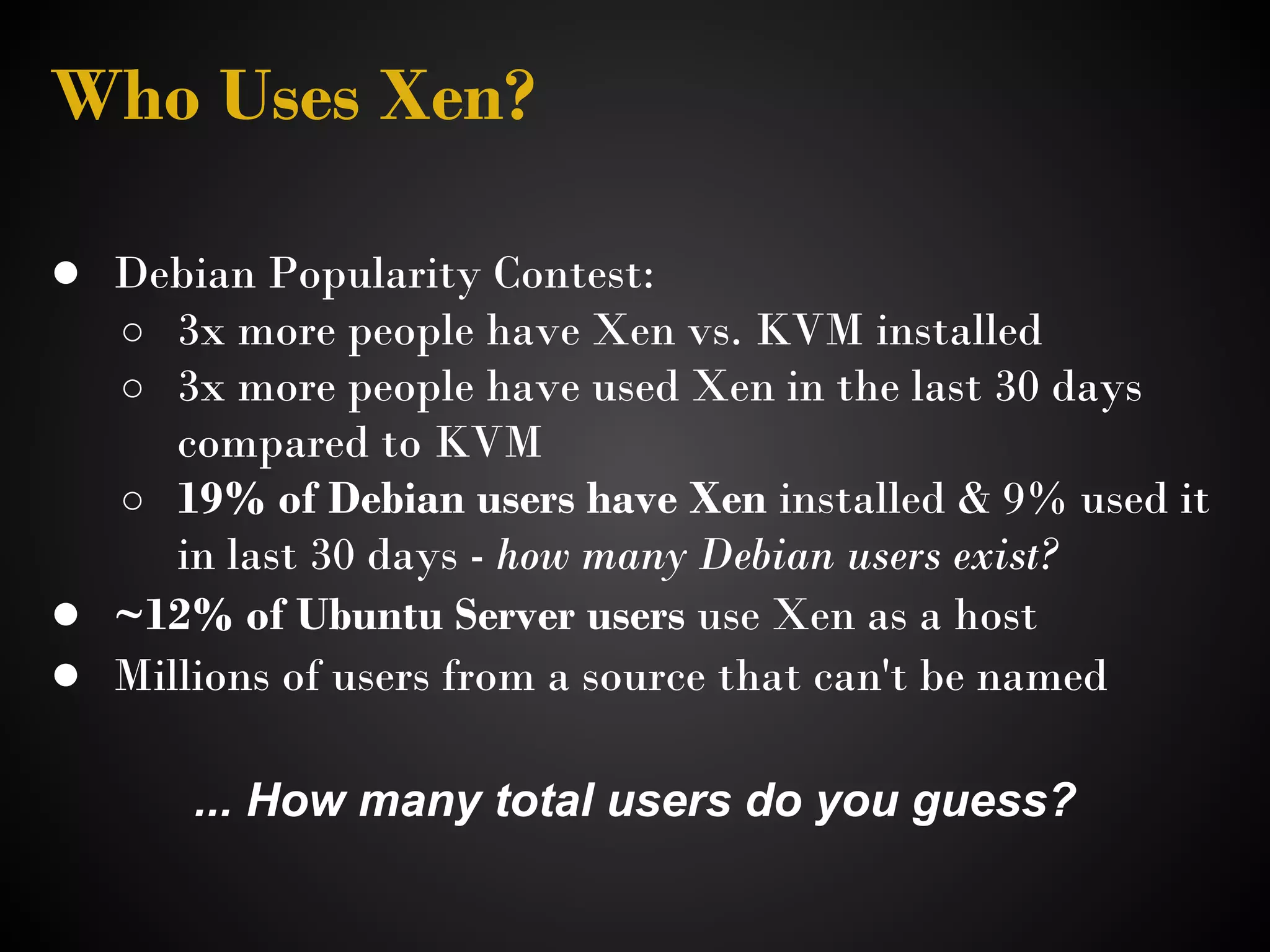 Who Uses Xen?

● Debian Popularity Contest:
   ○ 3x more people have Xen vs. KVM installed
   ○ 3x more people have used Xen in the last 30 days
     compared to KVM
  ○ 19% of Debian users have Xen installed & 9% used it
     in last 30 days - how many Debian users exist?
● ~12% of Ubuntu Server users use Xen as a host
● Millions of users from a source that can't be named

      ... How many total users do you guess?
 