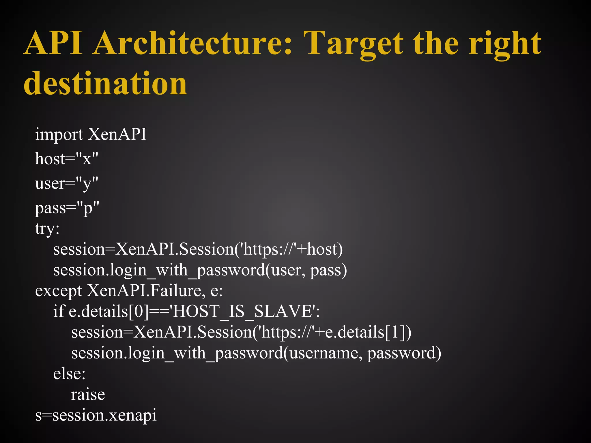 API Architecture: Target the right
destination
import XenAPI
host="x"
user="y"
pass="p"
try:
   session=XenAPI.Session('https://'+host)
   session.login_with_password(user, pass)
except XenAPI.Failure, e:
   if e.details[0]=='HOST_IS_SLAVE':
      session=XenAPI.Session('https://'+e.details[1])
      session.login_with_password(username, password)
   else:
      raise
s=session.xenapi
 