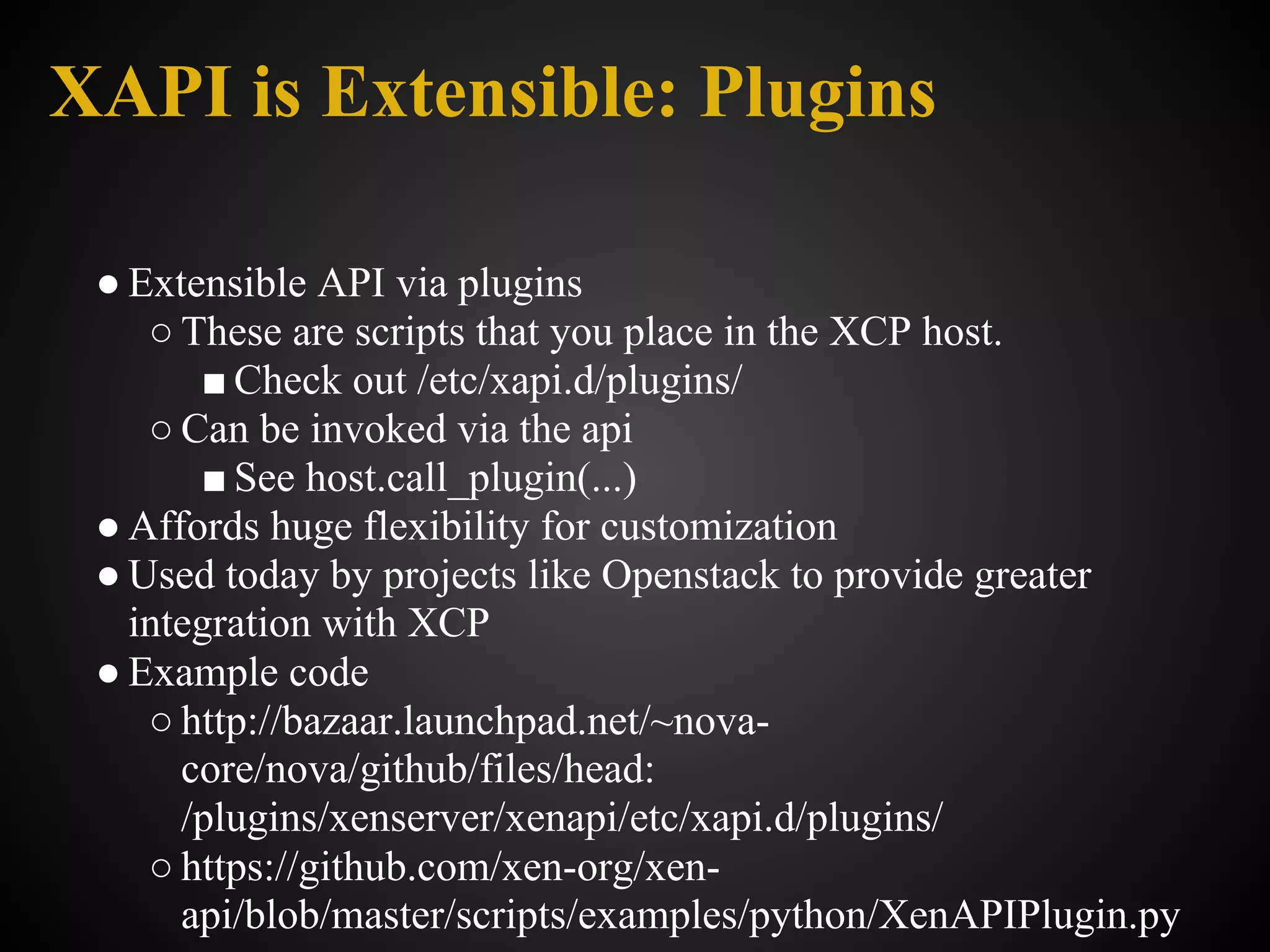 XAPI is Extensible: Plugins

 ● Extensible API via plugins
    ○ These are scripts that you place in the XCP host.
       ■ Check out /etc/xapi.d/plugins/
    ○ Can be invoked via the api
       ■ See host.call_plugin(...)
 ● Affords huge flexibility for customization
 ● Used today by projects like Openstack to provide greater
   integration with XCP
 ● Example code
    ○ http://bazaar.launchpad.net/~nova-
      core/nova/github/files/head:
      /plugins/xenserver/xenapi/etc/xapi.d/plugins/
    ○ https://github.com/xen-org/xen-
      api/blob/master/scripts/examples/python/XenAPIPlugin.py
 