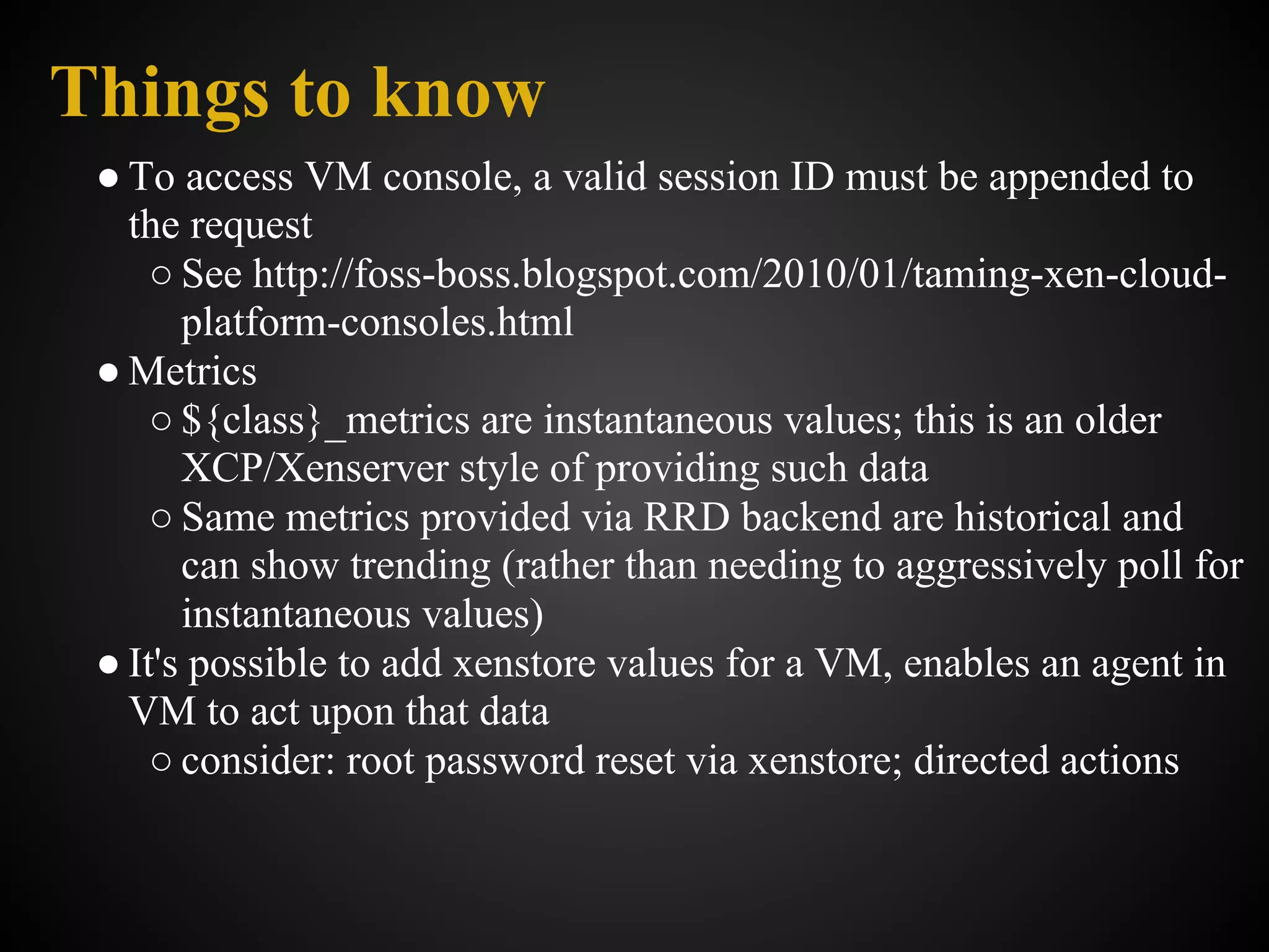 Things to know
 ● To access VM console, a valid session ID must be appended to
   the request
     ○ See http://foss-boss.blogspot.com/2010/01/taming-xen-cloud-
       platform-consoles.html
 ● Metrics
     ○ ${class}_metrics are instantaneous values; this is an older
       XCP/Xenserver style of providing such data
     ○ Same metrics provided via RRD backend are historical and
       can show trending (rather than needing to aggressively poll for
       instantaneous values)
 ● It's possible to add xenstore values for a VM, enables an agent in
   VM to act upon that data
     ○ consider: root password reset via xenstore; directed actions
 