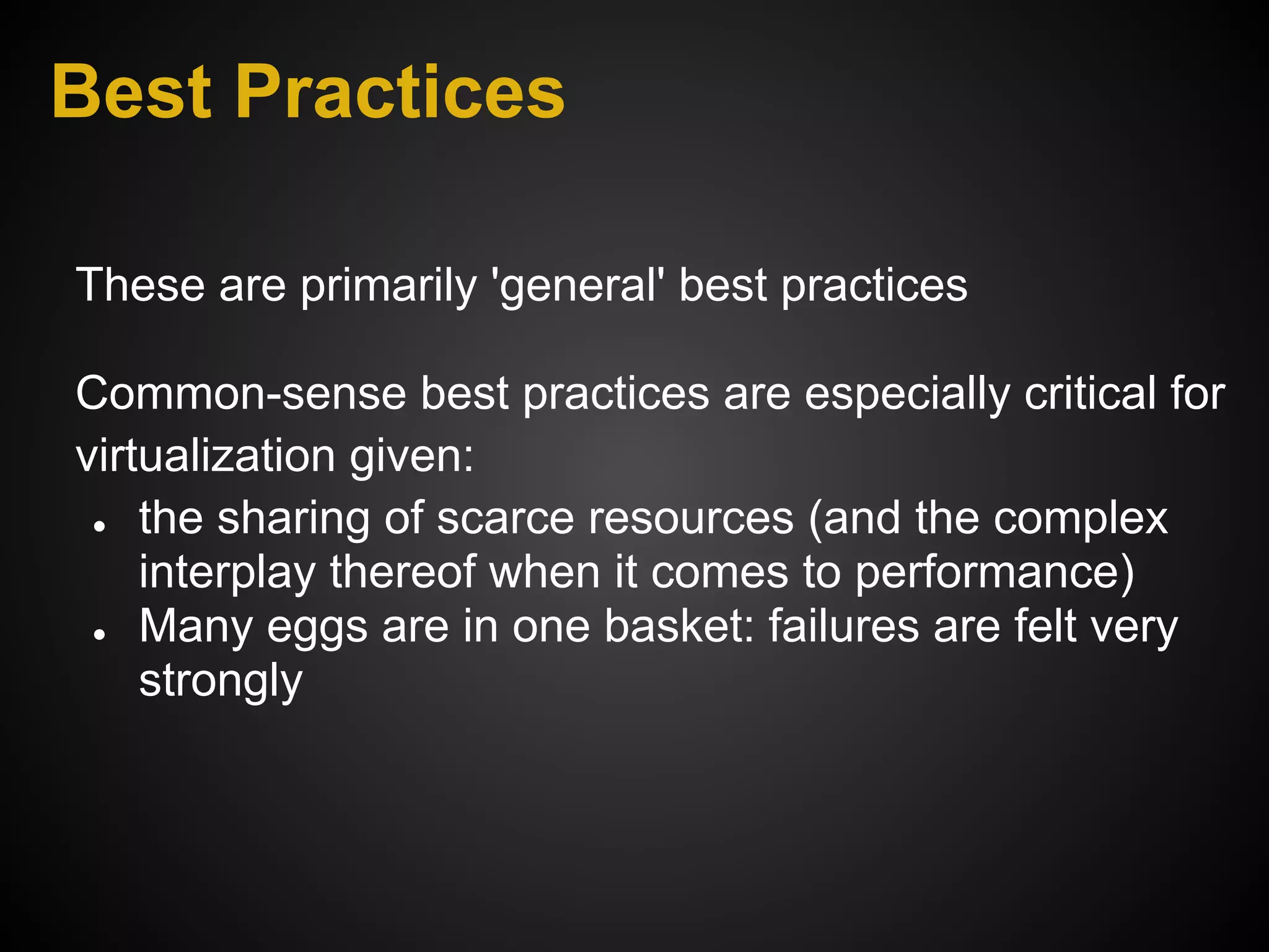 Best Practices

These are primarily 'general' best practices

Common-sense best practices are especially critical for
virtualization given:
 ● the sharing of scarce resources (and the complex

    interplay thereof when it comes to performance)
 ● Many eggs are in one basket: failures are felt very

    strongly
 
